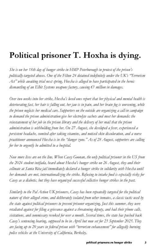 Political prisoner T. Hoxha is dying.  She s on ber 181 dayof bunger srike in HMP Peseborongh in proest of he prison’s politcallytargeted abuses. One of the Fillon 24 detained indefriely snder the UK’s “Terroriom Ac” ik anaiting rial next sprig, Hoxtha i alkged o have pariapated i the bemic dismantling of an Edbit Systems weapons fuctoy, cansing €1 il in darmges.  Oner two wecks into ber stike, Hoxha’s bred ones eport that b plysical and mental ealthis detriorating fast, b bair i flfng ou, e jaw s in pain, and her brain o is wosening, while the privon mghcts b medical care. Supporters on the ot are organicing a caltin campaign 1o dermand the prison adivistration give Jer lctrote sachts and mee her demands: he instatement of her job i the prison library and the debirery of e il that the prison adinistration is withholding fom ber. On 27 Asgot,she deelged a fve, experienced a peristent beadache, vomited fter taking vitamin, and notied skin discoloration and a wirse practiioner annunced Horxha s in the “danger sone.” As of 28 Augast, supporters are caling  Jor ber 1o agently b aditted 10 a Pospral  Now more ies are o the ie. When Casey Goonan, the only politial prisoner i he US fiom the 2024 student intfads, beard about Hoxha’s hunger srike on 26 Agus, tey and their alimate at Santa Rita jail immediaely decared a bunger srike in solidarity nith Hoxcha il Der demands are e, intenationalicing the stike. Refusing to intake food s espeially risky for Casgy as a diabetc,but they b organized scvesf ollcive nger srikes i the past.  Sirilary to the Pal Acion UK prisoers, Casey has ben repeatedly aretd for the polical atur of her allged crime, and delibeatey islated from ot inmates, a classc tatic ed by the state against polical pisoners o prevent prisoner organicing, Just s surmer, they were tabated agaistfor g a rievanc against a threateing depuy, and had their phone call, ssiations, and commisary revoked or over a month, Several tmes, thestae has pushed back. Casey’ssentencing Iearing, supposed o be in April bt now set for 23 September 2025, They anefaing up 1o 20 years in federal prison wish “teroris enbancmens” for alkgedly burming ol ebices at the Universityof Calfori, Berkelo.  ottt prsonerson anger stike s 